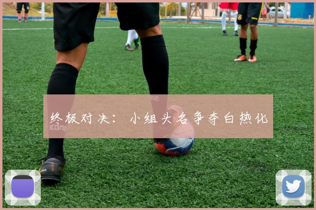 终极对决：小组头名争夺白热化