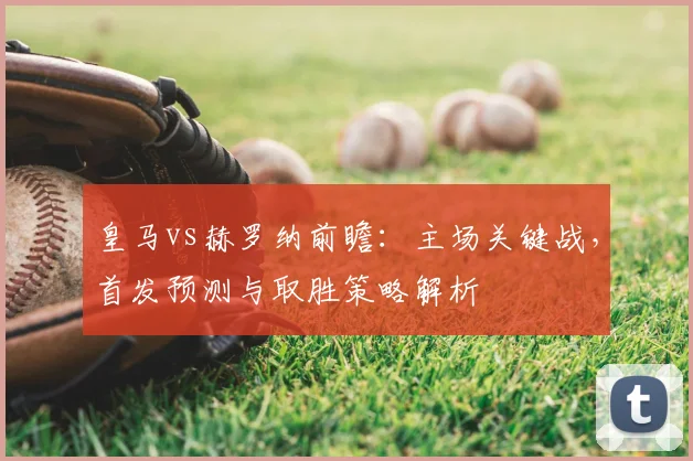 皇马vs赫罗纳前瞻：主场关键战，首发预测与取胜策略解析