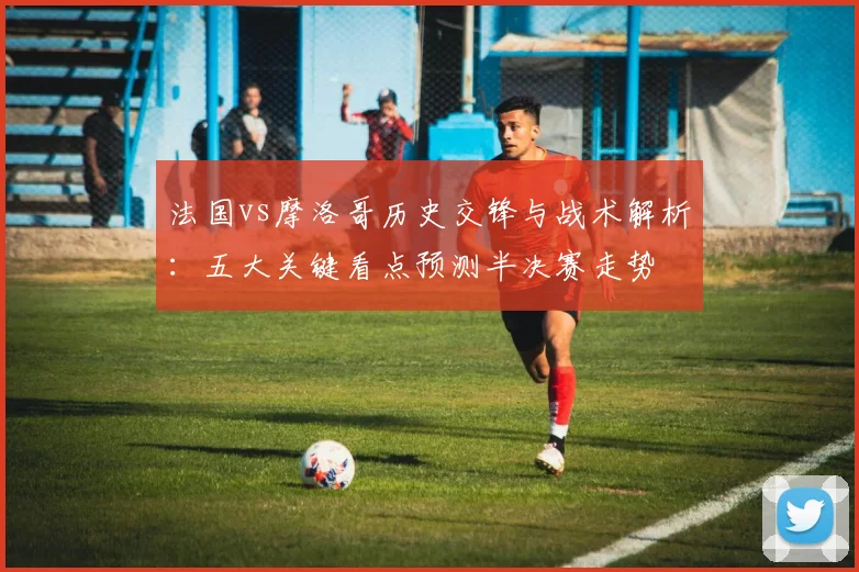 法国vs摩洛哥历史交锋与战术解析：五大关键看点预测半决赛走势