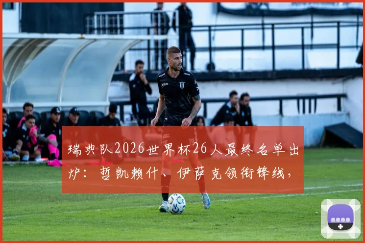 瑞典队2026世界杯26人最终名单出炉：哲凯赖什、伊萨克领衔锋线，完整阵容解析及落选遗珠一览