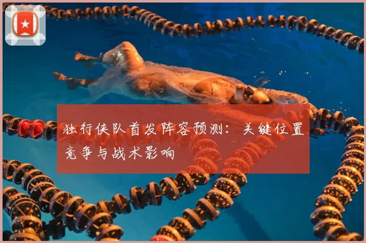 独行侠队首发阵容预测:关键位置竞争与战术影响